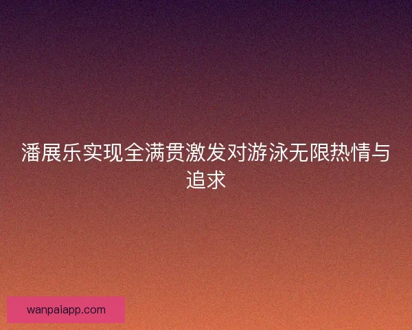 潘展乐实现全满贯激发对游泳无限热情与追求 潘展乐实现全满贯激发对游泳无限热情与追求