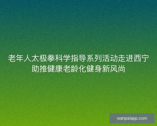老年人太极拳科学指导系列活动走进西宁助推健康老龄化健身新风尚 老年人太极拳科学指导系列活动走进西宁助推健康老龄化健身新风尚