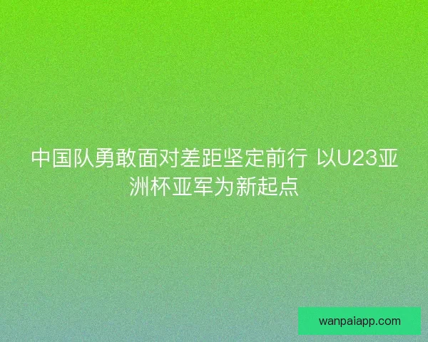 中国队勇敢面对差距坚定前行 以U23亚洲杯亚军为新起点