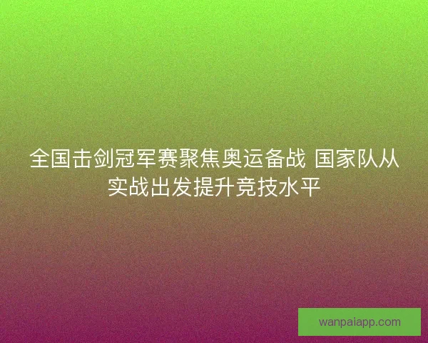 全国击剑冠军赛聚焦奥运备战 国家队从实战出发提升竞技水平 全国击剑冠军赛聚焦奥运备战 国家队从实战出发提升竞技水平