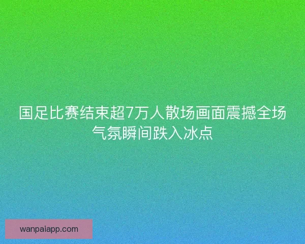 国足比赛结束超7万人散场画面震撼全场气氛瞬间跌入冰点 国足比赛结束超7万人散场画面震撼全场气氛瞬间跌入冰点