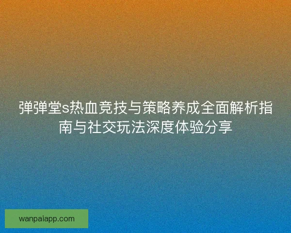 弹弹堂s热血竞技与策略养成全面解析指南与社交玩法深度体验分享