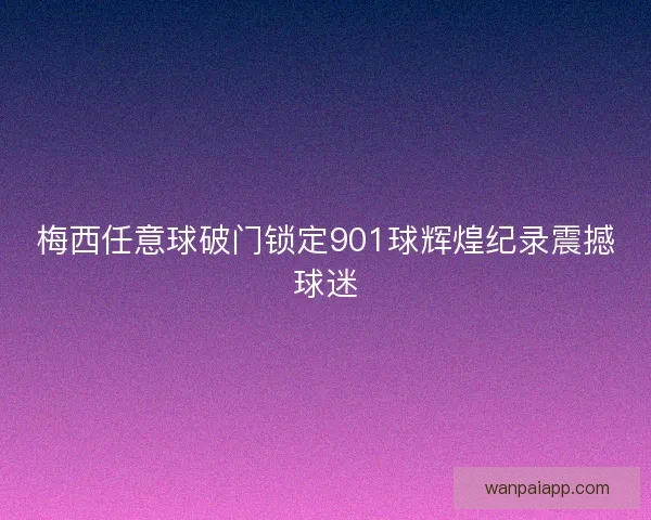 梅西任意球破门锁定901球辉煌纪录震撼球迷