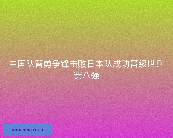 中国队智勇争锋击败日本队成功晋级世乒赛八强 中国队智勇争锋击败日本队成功晋级世乒赛八强