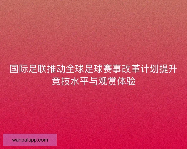 国际足联推动全球足球赛事改革计划提升竞技水平与观赏体验 国际足联推动全球足球赛事改革计划提升竞技水平与观赏体验