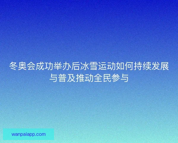 冬奥会成功举办后冰雪运动如何持续发展与普及推动全民参与 冬奥会成功举办后冰雪运动如何持续发展与普及推动全民参与
