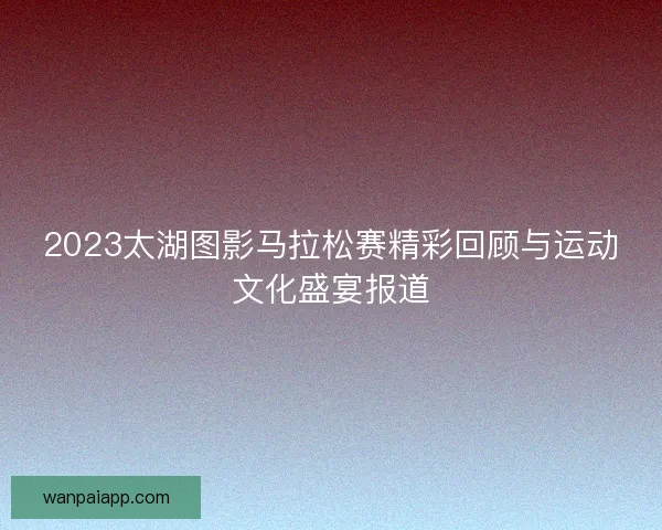 2023太湖图影马拉松赛精彩回顾与运动文化盛宴报道