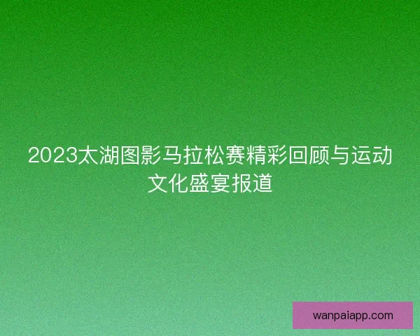 2023太湖图影马拉松赛精彩回顾与运动文化盛宴报道 2023太湖图影马拉松赛精彩回顾与运动文化盛宴报道