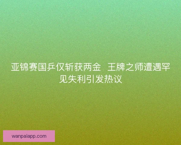 亚锦赛国乒仅斩获两金 王牌之师遭遇罕见失利引发热议 亚锦赛国乒仅斩获两金 王牌之师遭遇罕见失利引发热议