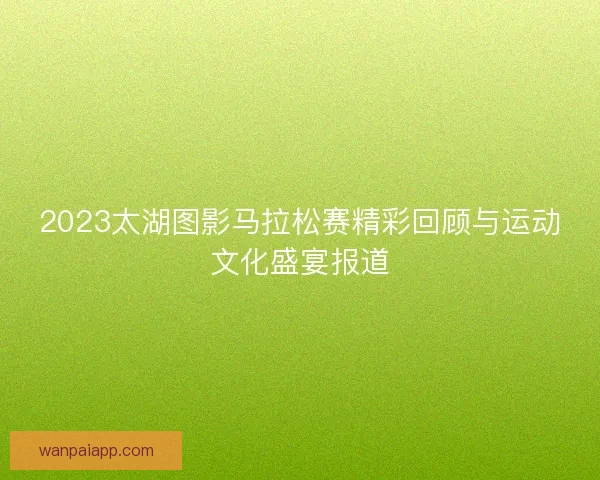 2023太湖图影马拉松赛精彩回顾与运动文化盛宴报道 2023太湖图影马拉松赛精彩回顾与运动文化盛宴报道