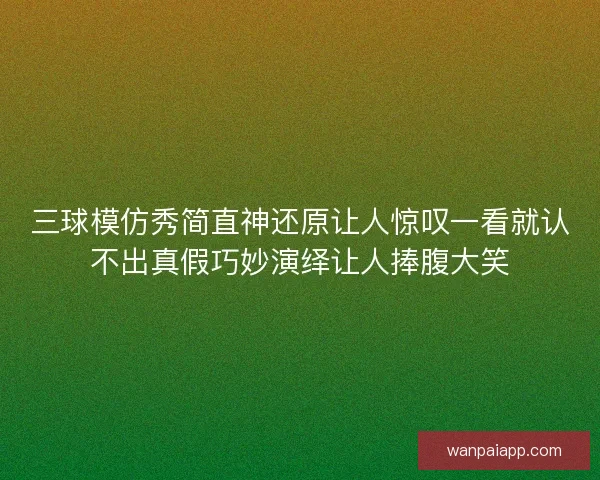 三球模仿秀简直神还原让人惊叹一看就认不出真假巧妙演绎让人捧腹大笑 三球模仿秀简直神还原让人惊叹一看就认不出真假巧妙演绎让人捧腹大笑