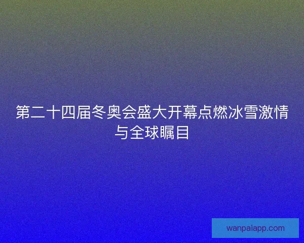 第二十四届冬奥会盛大开幕点燃冰雪激情与全球瞩目 第二十四届冬奥会盛大开幕点燃冰雪激情与全球瞩目